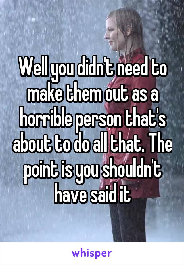 Well you didn't need to make them out as a horrible person that's about to do all that. The point is you shouldn't have said it