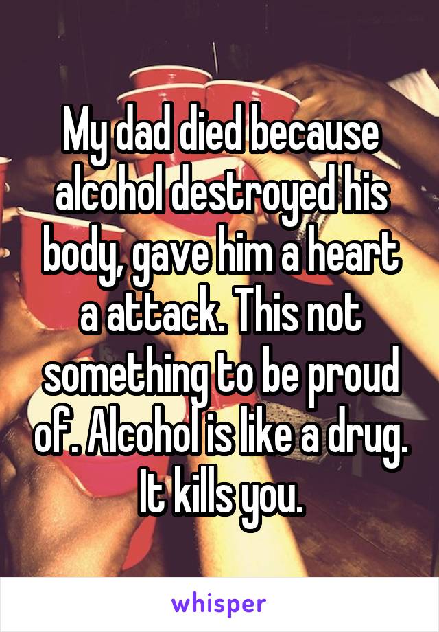 My dad died because alcohol destroyed his body, gave him a heart a attack. This not something to be proud of. Alcohol is like a drug. It kills you.