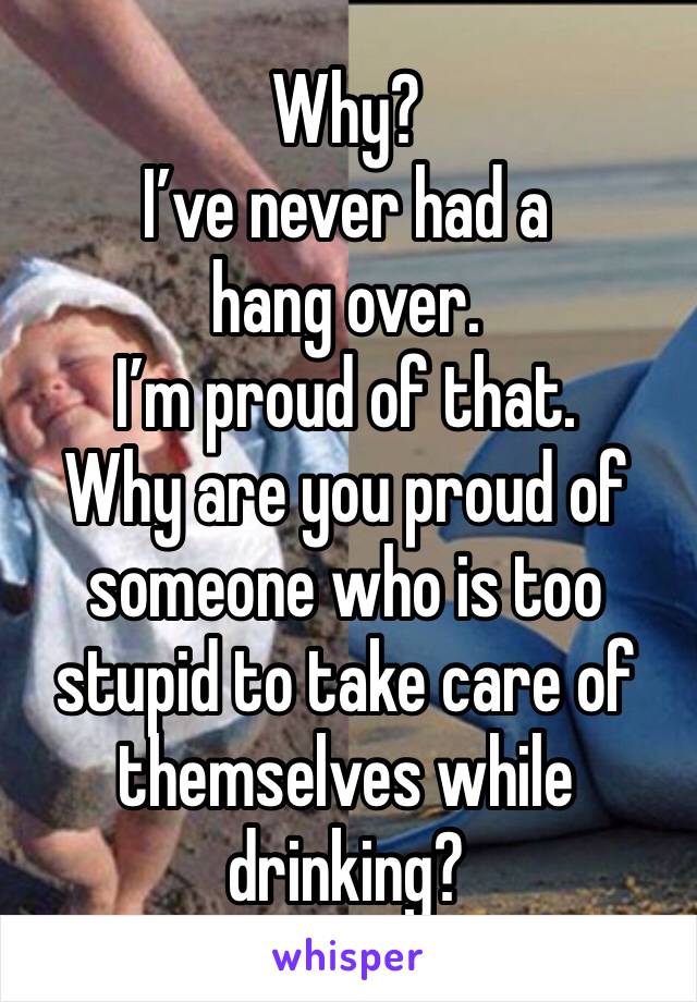 Why?
I’ve never had a hang over. 
I’m proud of that. 
Why are you proud of someone who is too stupid to take care of themselves while drinking?