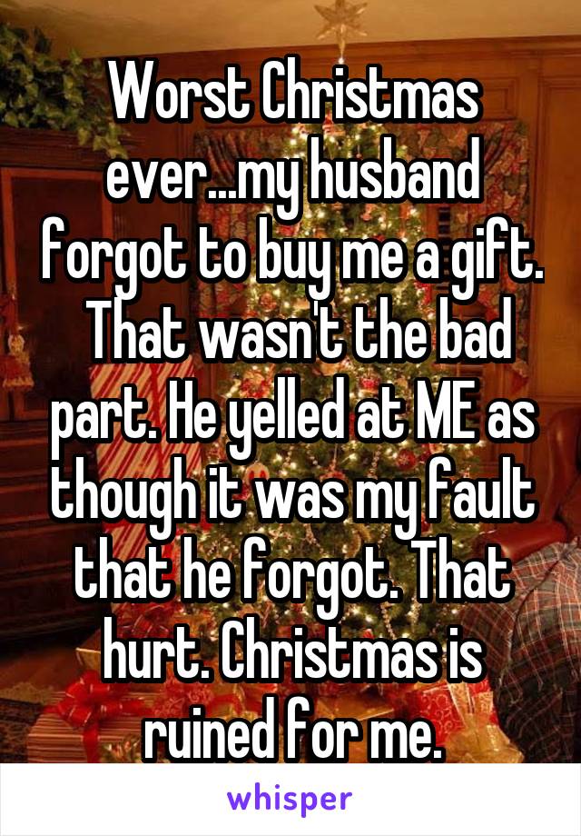 Worst Christmas ever...my husband forgot to buy me a gift.  That wasn't the bad part. He yelled at ME as though it was my fault that he forgot. That hurt. Christmas is ruined for me.