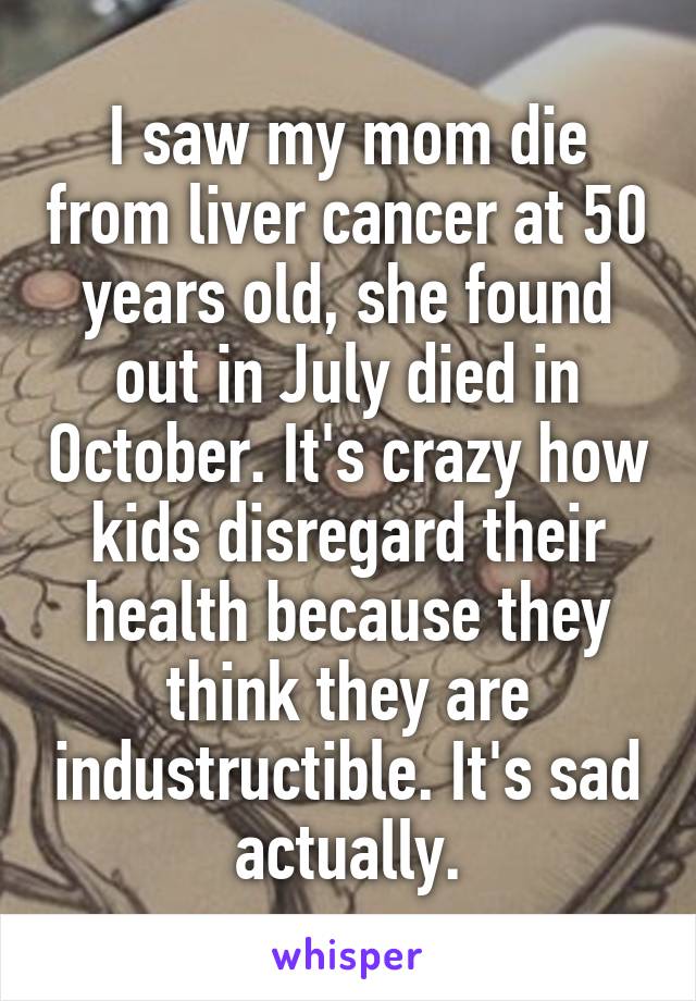 I saw my mom die from liver cancer at 50 years old, she found out in July died in October. It's crazy how kids disregard their health because they think they are industructible. It's sad actually.