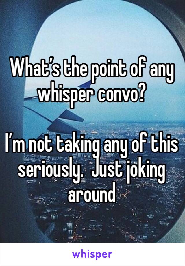 What’s the point of any whisper convo?

I’m not taking any of this seriously.  Just joking around