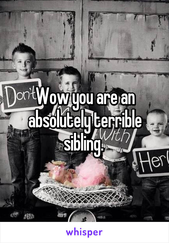 Wow you are an absolutely terrible sibling. 
