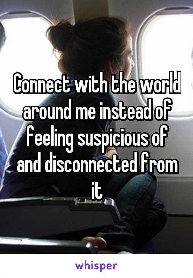 Connect with the world around me instead of feeling suspicious of and disconnected from it