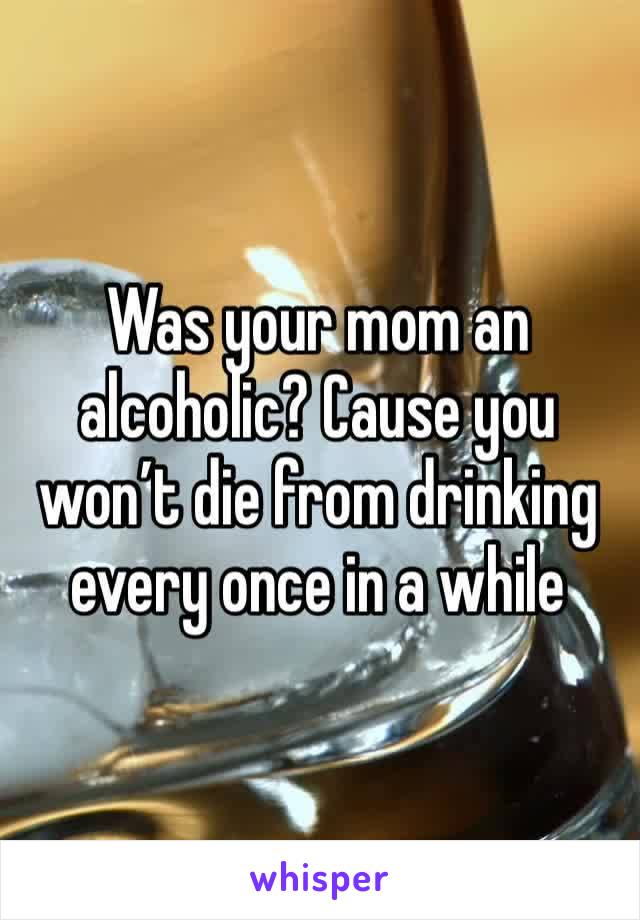 Was your mom an alcoholic? Cause you won’t die from drinking every once in a while 