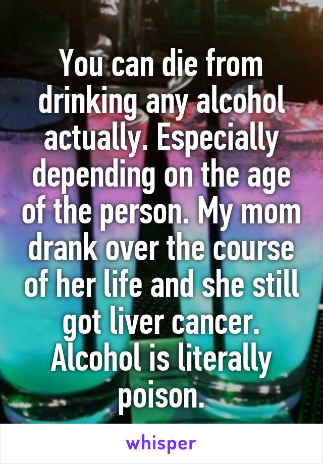 You can die from drinking any alcohol actually. Especially depending on the age of the person. My mom drank over the course of her life and she still got liver cancer. Alcohol is literally poison.