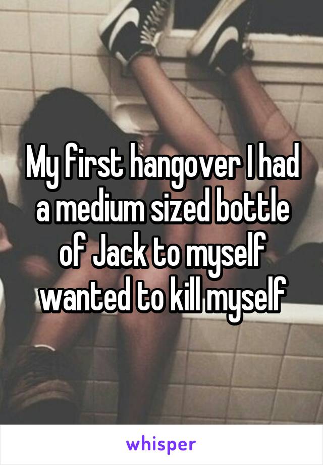 My first hangover I had a medium sized bottle of Jack to myself wanted to kill myself