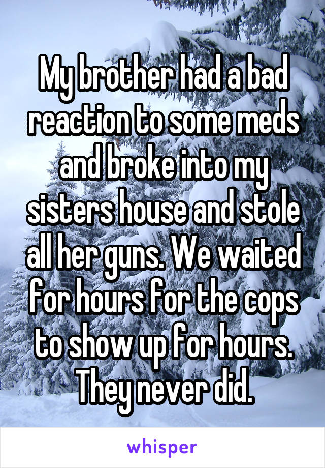 My brother had a bad reaction to some meds and broke into my sisters house and stole all her guns. We waited for hours for the cops to show up for hours. They never did.