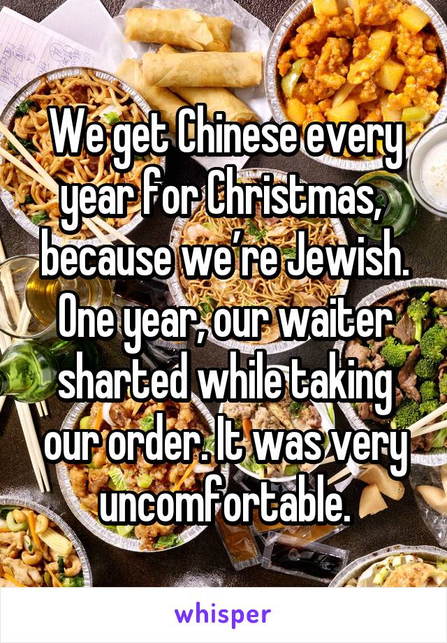 We get Chinese every year for Christmas,  because we’re Jewish. One year, our waiter sharted while taking our order. It was very uncomfortable.