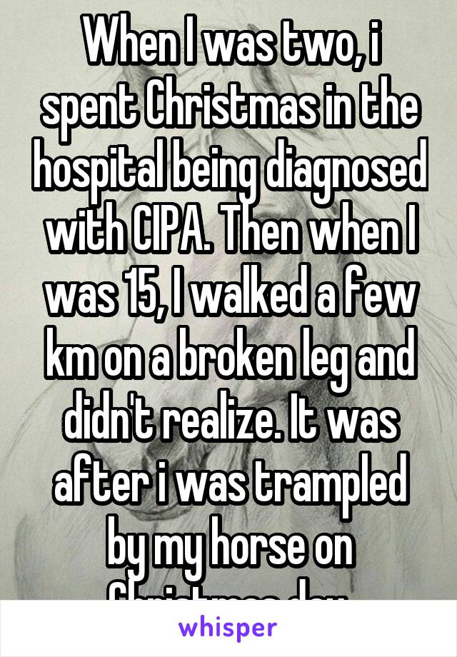 When I was two, i spent Christmas in the hospital being diagnosed with CIPA. Then when I was 15, I walked a few km on a broken leg and didn't realize. It was after i was trampled by my horse on Christmas day.