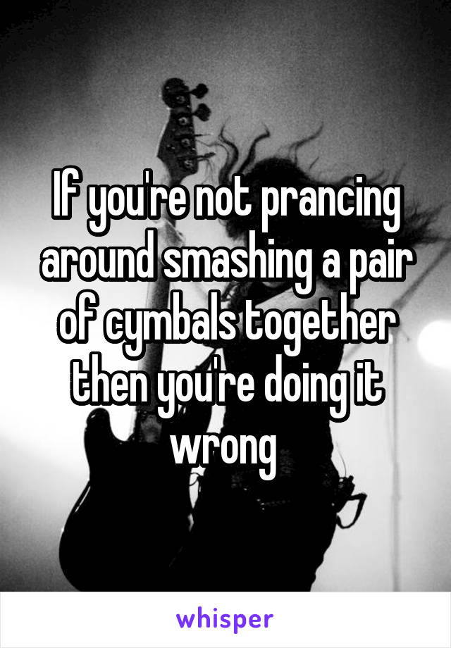 If you're not prancing around smashing a pair of cymbals together then you're doing it wrong 