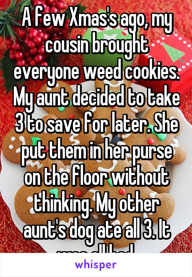 A few Xmas's ago, my cousin brought everyone weed cookies. My aunt decided to take 3 to save for later. She put them in her purse on the floor without thinking. My other aunt's dog ate all 3. It was all bad.