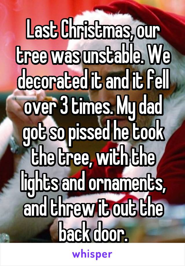 Last Christmas, our tree was unstable. We decorated it and it fell over 3 times. My dad got so pissed he took the tree, with the lights and ornaments, and threw it out the back door.