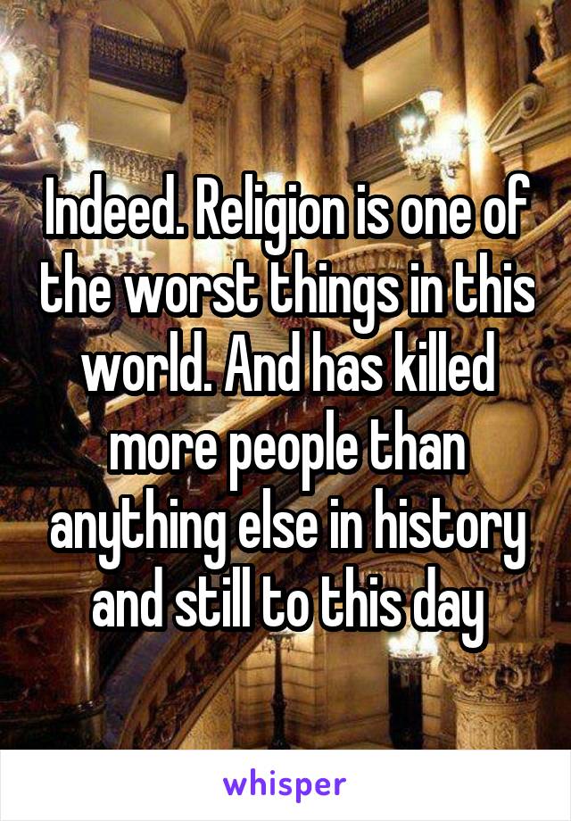 Indeed. Religion is one of the worst things in this world. And has killed more people than anything else in history and still to this day