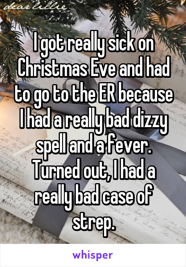 I got really sick on Christmas Eve and had to go to the ER because I had a really bad dizzy spell and a fever. Turned out, I had a really bad case of strep.