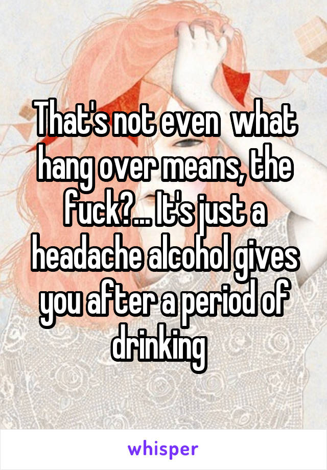 That's not even  what hang over means, the fuck?... It's just a headache alcohol gives you after a period of drinking  