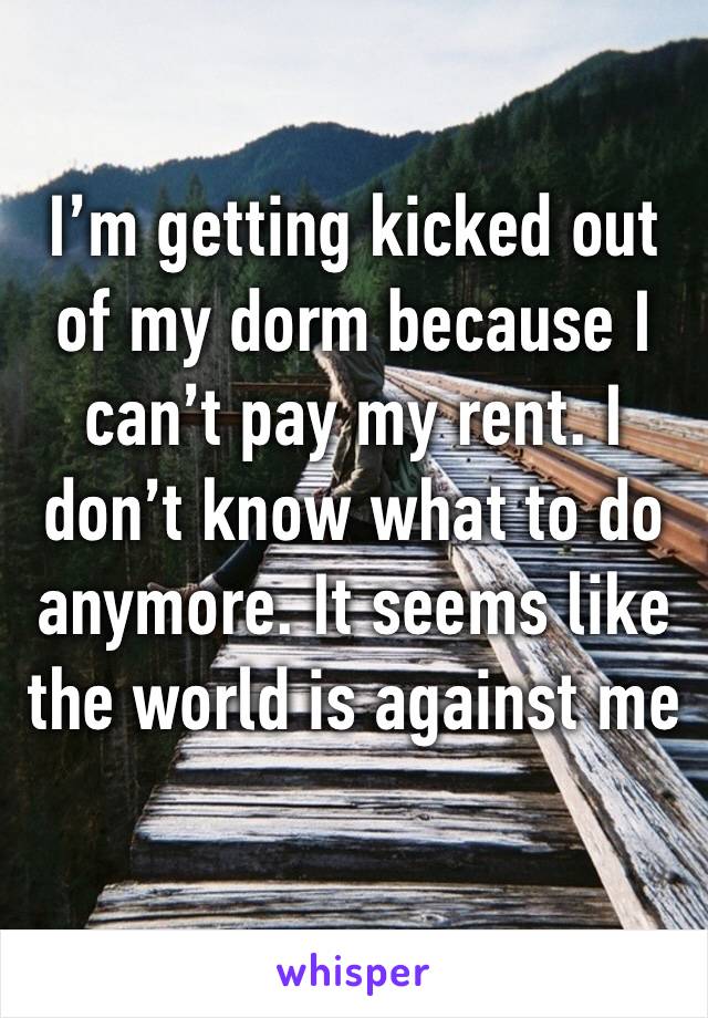 I’m getting kicked out of my dorm because I can’t pay my rent. I don’t know what to do anymore. It seems like the world is against me 