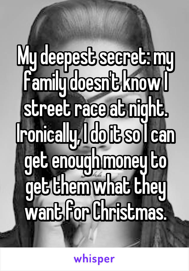 My deepest secret: my family doesn't know I street race at night. Ironically, I do it so I can get enough money to get them what they want for Christmas.