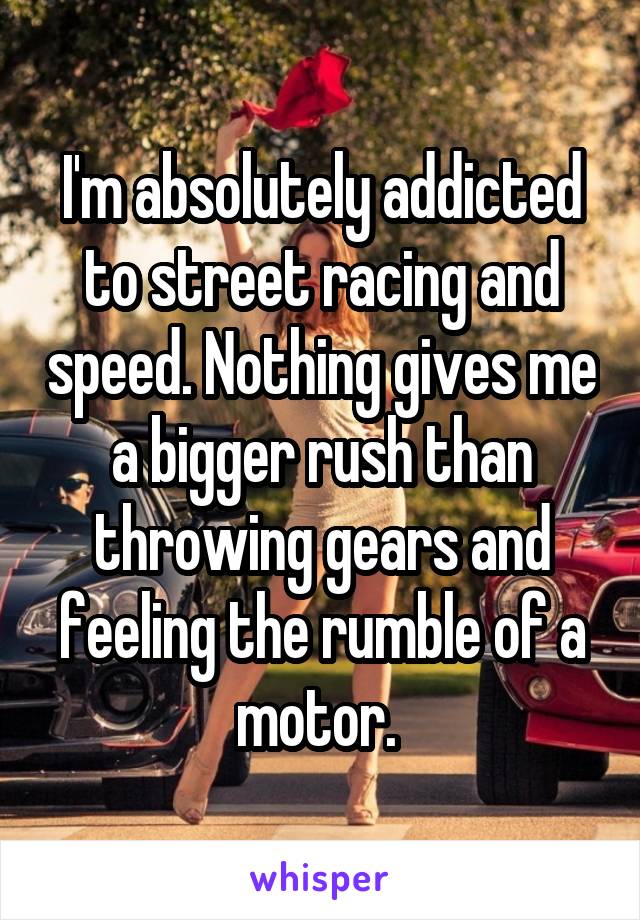 I'm absolutely addicted to street racing and speed. Nothing gives me a bigger rush than throwing gears and feeling the rumble of a motor. 