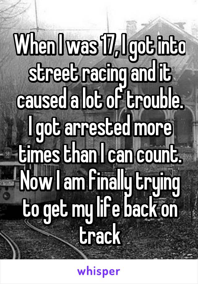 When I was 17, I got into street racing and it caused a lot of trouble. I got arrested more times than I can count. Now I am finally trying to get my life back on track