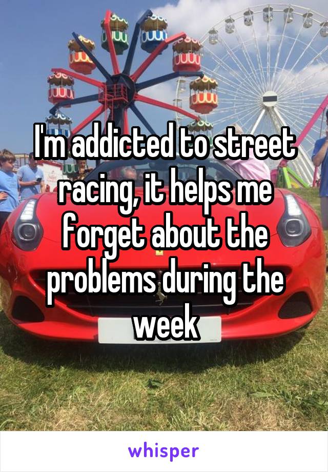 I'm addicted to street racing, it helps me forget about the problems during the week