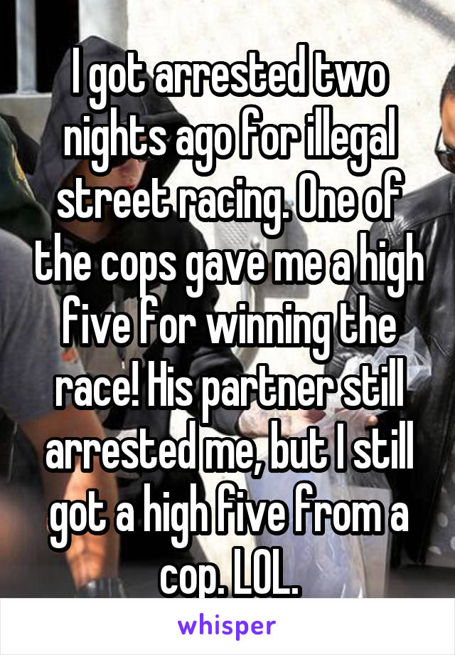 I got arrested two nights ago for illegal street racing. One of the cops gave me a high five for winning the race! His partner still arrested me, but I still got a high five from a cop. LOL.