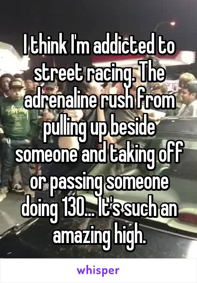 I think I'm addicted to street racing. The adrenaline rush from pulling up beside someone and taking off or passing someone doing 130... It's such an amazing high.