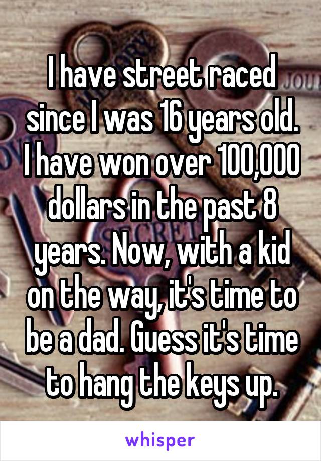 I have street raced since I was 16 years old. I have won over 100,000 dollars in the past 8 years. Now, with a kid on the way, it's time to be a dad. Guess it's time to hang the keys up.