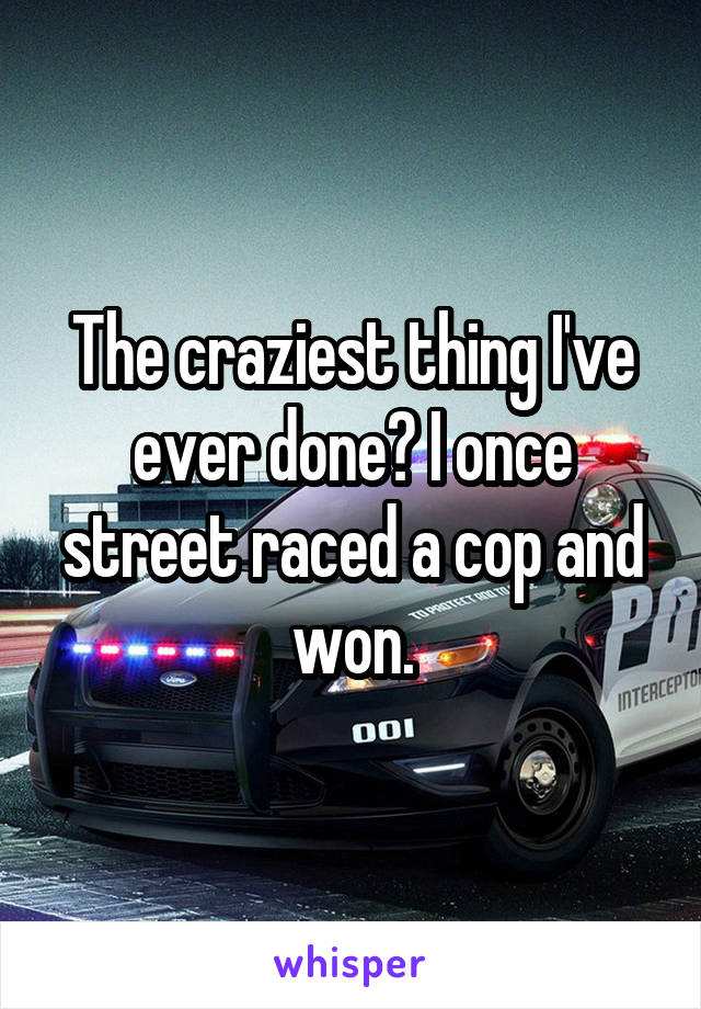 The craziest thing I've ever done? I once street raced a cop and won.