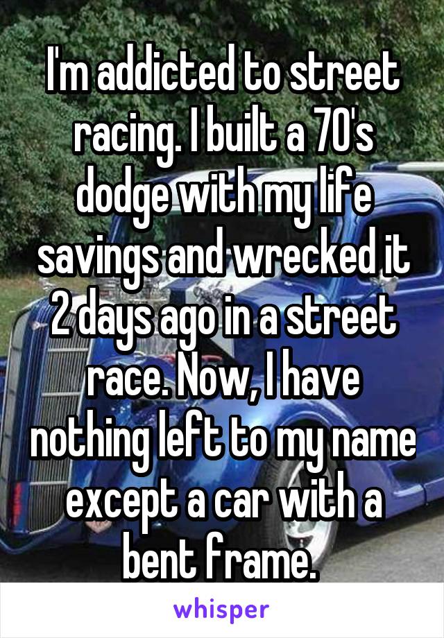 I'm addicted to street racing. I built a 70's dodge with my life savings and wrecked it 2 days ago in a street race. Now, I have nothing left to my name except a car with a bent frame. 