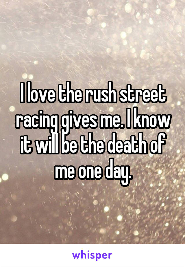I love the rush street racing gives me. I know it will be the death of me one day.