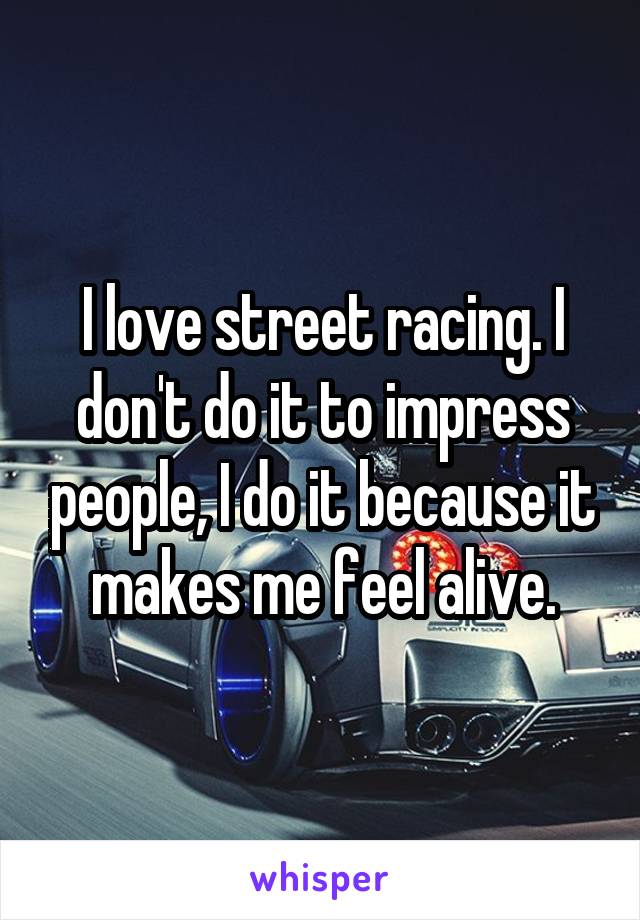 I love street racing. I don't do it to impress people, I do it because it makes me feel alive.
