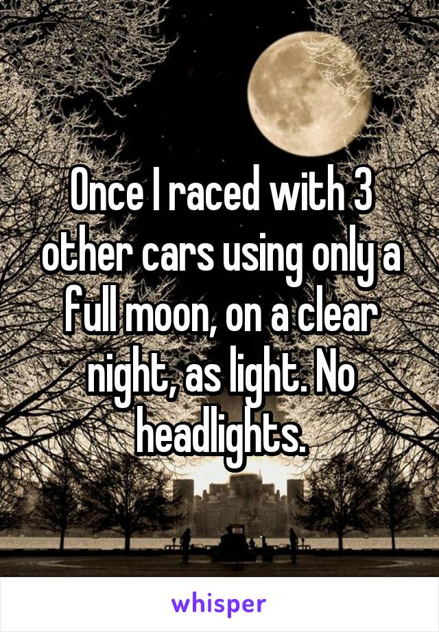 Once I raced with 3 other cars using only a full moon, on a clear night, as light. No headlights.