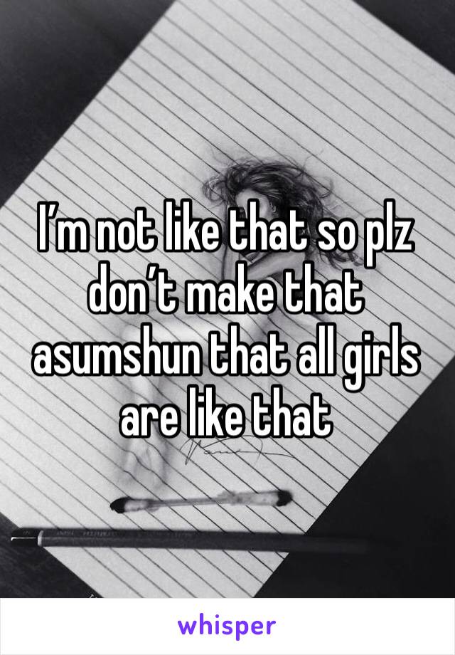 I’m not like that so plz don’t make that asumshun that all girls are like that