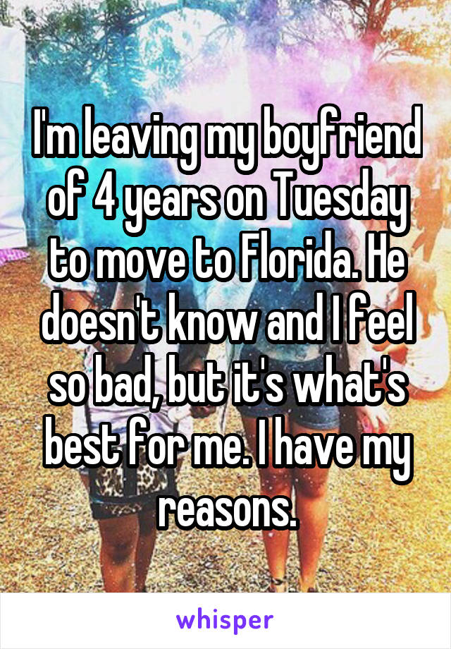 I'm leaving my boyfriend of 4 years on Tuesday to move to Florida. He doesn't know and I feel so bad, but it's what's best for me. I have my reasons.