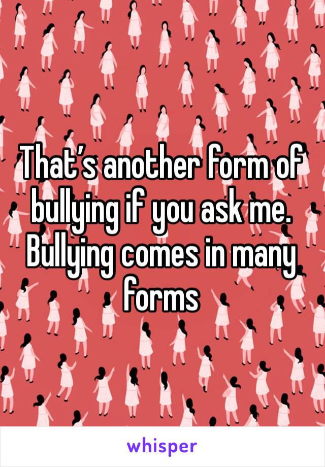 That’s another form of bullying if you ask me. Bullying comes in many forms 