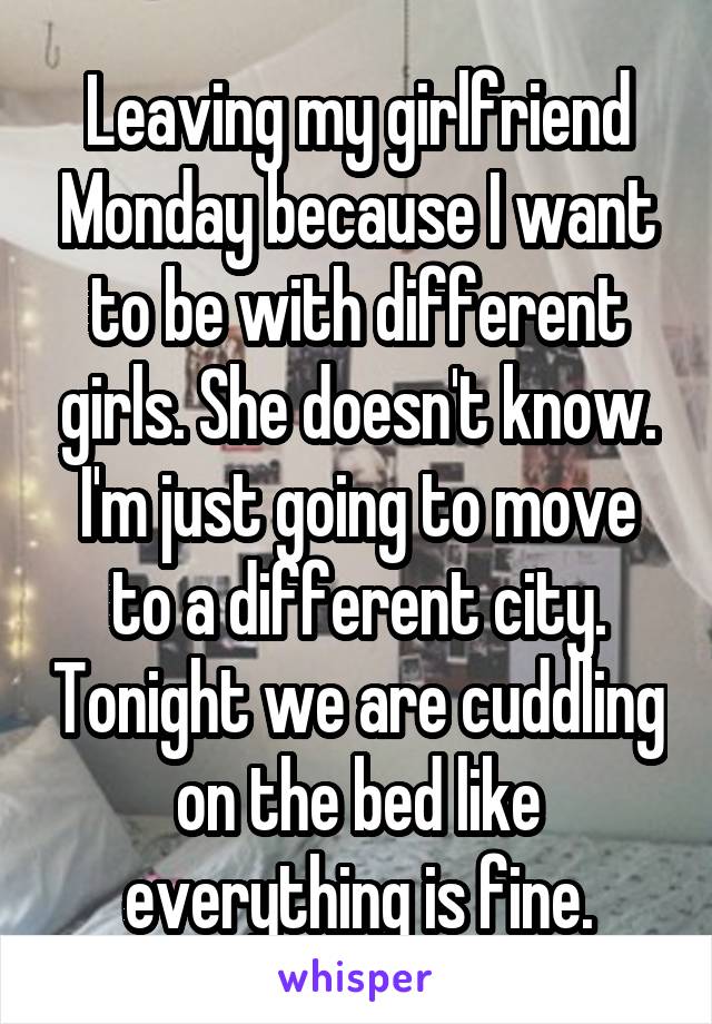 Leaving my girlfriend Monday because I want to be with different girls. She doesn't know. I'm just going to move to a different city. Tonight we are cuddling on the bed like everything is fine.