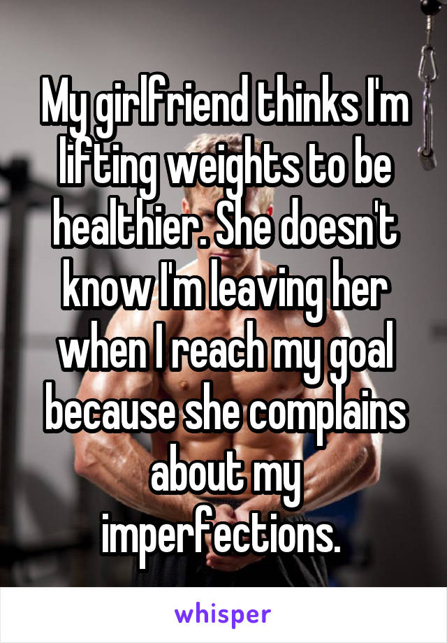 My girlfriend thinks I'm lifting weights to be healthier. She doesn't know I'm leaving her when I reach my goal because she complains about my imperfections. 