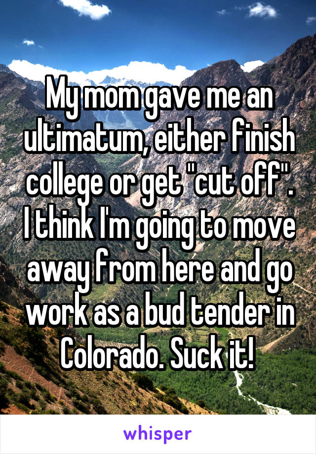 My mom gave me an ultimatum, either finish college or get "cut off". I think I'm going to move away from here and go work as a bud tender in Colorado. Suck it! 