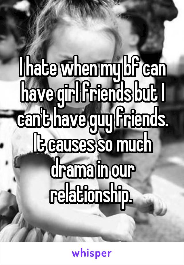 I hate when my bf can have girl friends but I can't have guy friends. It causes so much drama in our relationship. 
