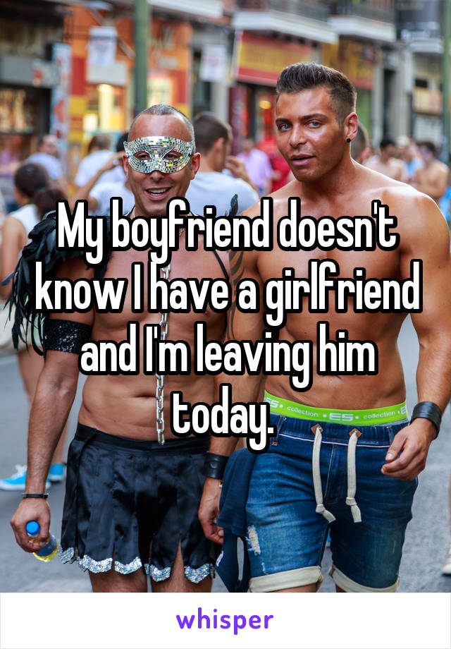 My boyfriend doesn't know I have a girlfriend and I'm leaving him today. 