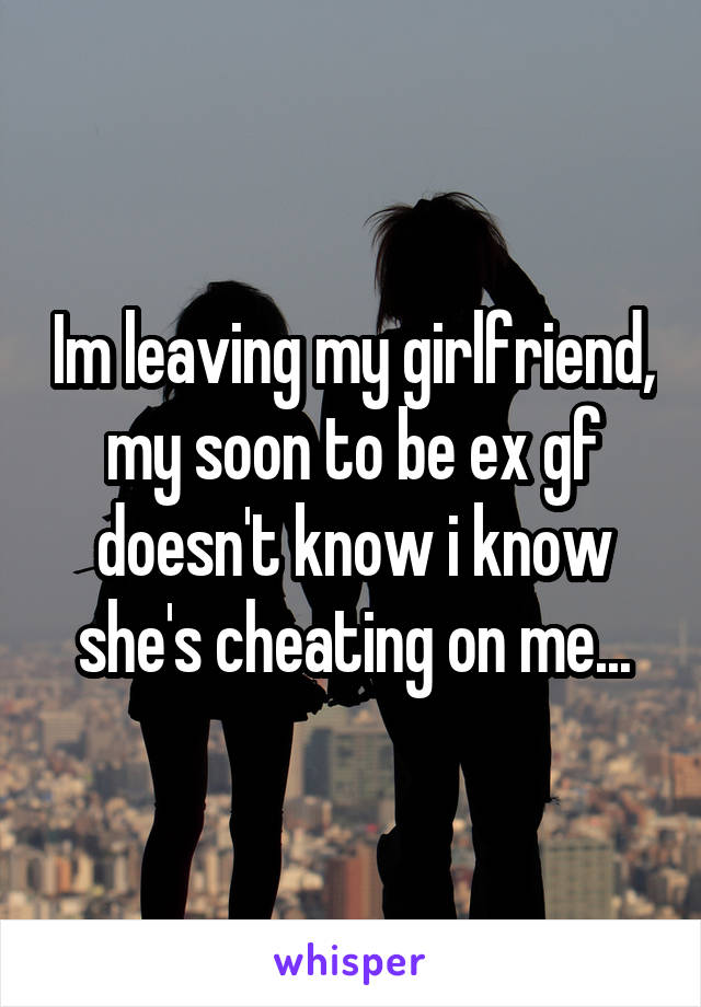 Im leaving my girlfriend, my soon to be ex gf doesn't know i know she's cheating on me...
