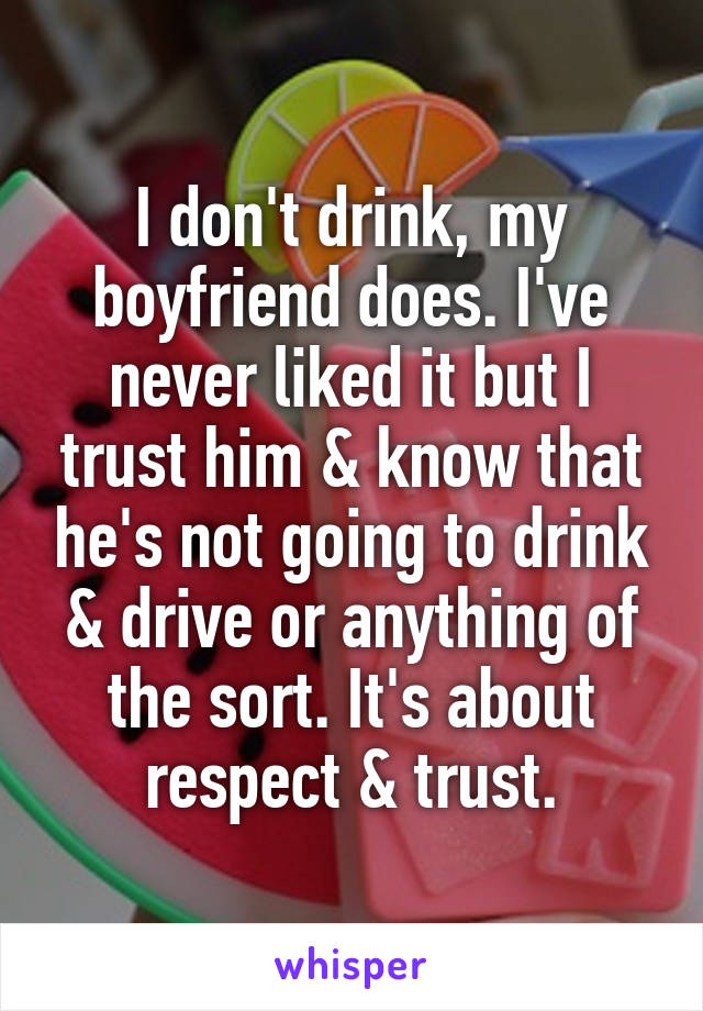 I don't drink, my boyfriend does. I've never liked it but I trust him & know that he's not going to drink & drive or anything of the sort. It's about respect & trust.