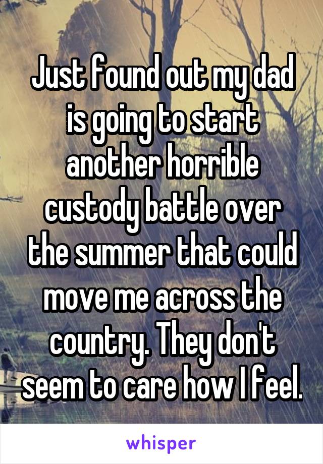 Just found out my dad is going to start another horrible custody battle over the summer that could move me across the country. They don't seem to care how I feel.