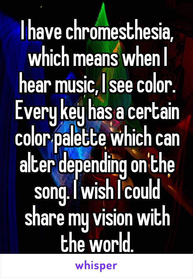 I have chromesthesia, which means when I hear music, I see color. Every key has a certain color palette which can alter depending on the song. I wish I could share my vision with the world.