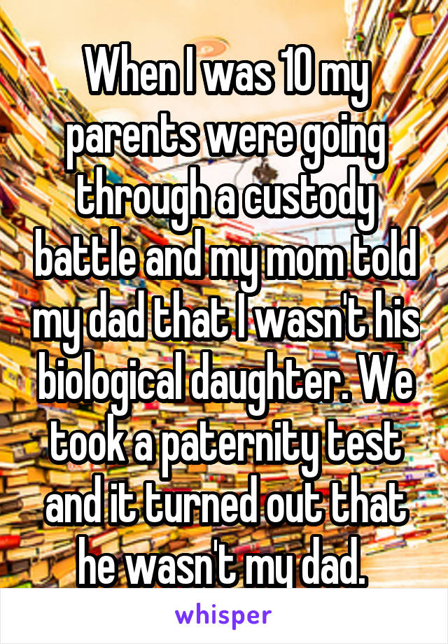 When I was 10 my parents were going through a custody battle and my mom told my dad that I wasn't his biological daughter. We took a paternity test and it turned out that he wasn't my dad. 