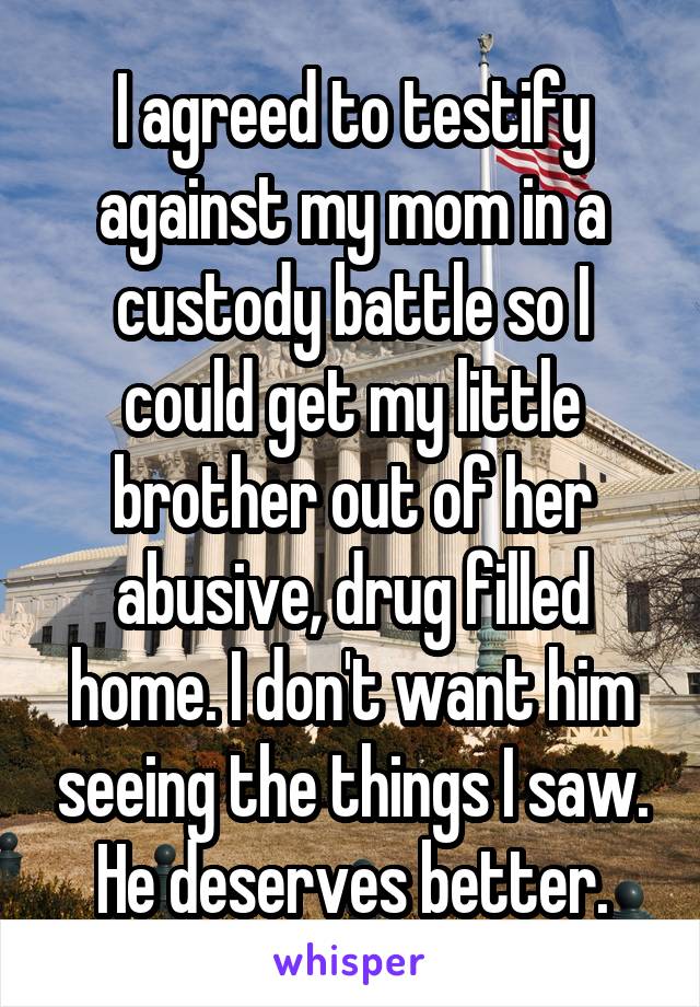 I agreed to testify against my mom in a custody battle so I could get my little brother out of her abusive, drug filled home. I don't want him seeing the things I saw. He deserves better.