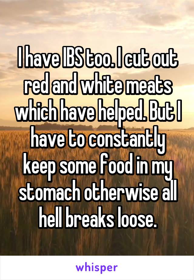 I have IBS too. I cut out red and white meats which have helped. But I have to constantly keep some food in my stomach otherwise all hell breaks loose.