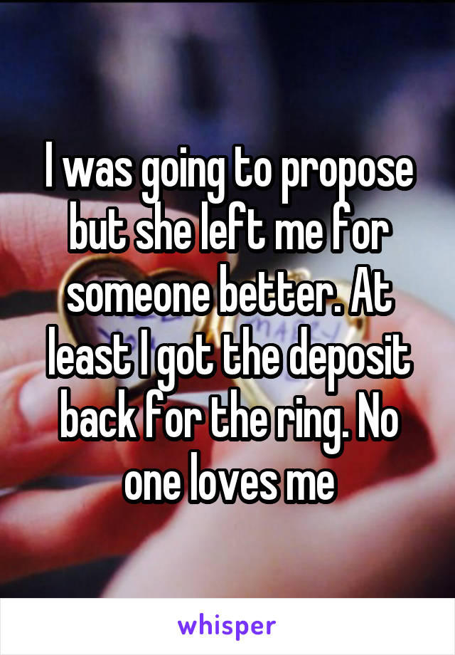 I was going to propose but she left me for someone better. At least I got the deposit back for the ring. No one loves me