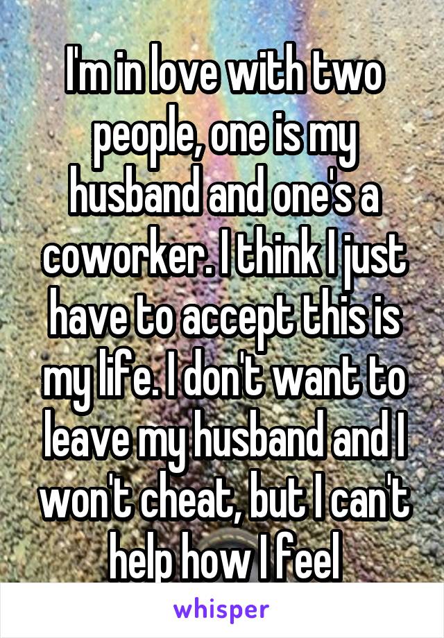 I'm in love with two people, one is my husband and one's a coworker. I think I just have to accept this is my life. I don't want to leave my husband and I won't cheat, but I can't help how I feel